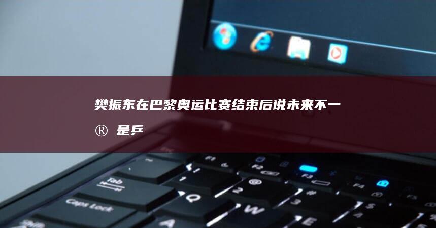 樊振东在巴黎奥运比赛结束后说「未来不一定是乒乓球了」，你觉得这意味着什么？怎么理解这句话？